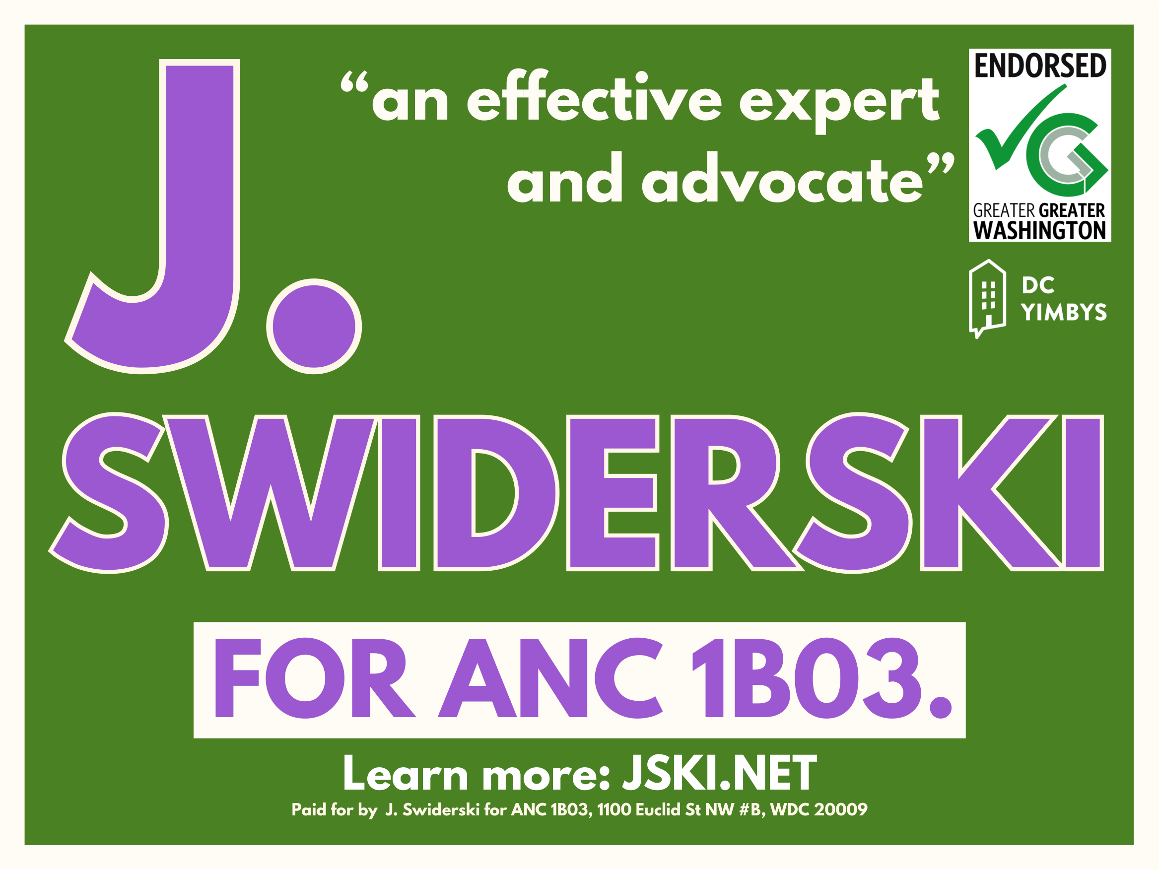 Image of a campaign sign, which is a deep green color with "J Swiderski For ANC 1B03" in purple, the latter part on a white box, and says "an effective expert and advocate" in white in the upper right, next to the "Endorsed [by] Greater Greater Washington" logo. Below that is a DC YIMBYs logo. At the bottom is the text "Learn more: JSKI.NET" along with the standard "Paid for by" information.